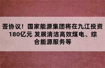 签协议！国家能源集团将在九江投资180亿元 发展清洁高效煤电、综合能源服务等